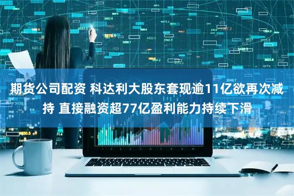 期货公司配资 科达利大股东套现逾11亿欲再次减持 直接融资超77亿盈利能力持续下滑