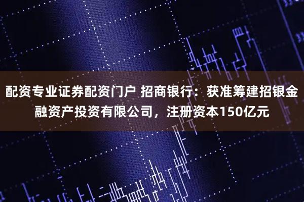 配资专业证券配资门户 招商银行：获准筹建招银金融资产投资有限公司，注册资本150亿元