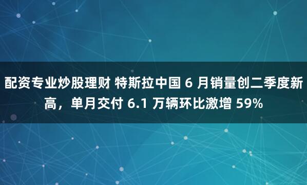 配资专业炒股理财 特斯拉中国 6 月销量创二季度新高，单月交付 6.1 万辆环比激增 59%