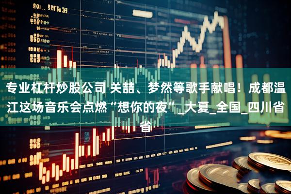 专业杠杆炒股公司 关喆、梦然等歌手献唱！成都温江这场音乐会点燃“想你的夜”_大夏_全国_四川省