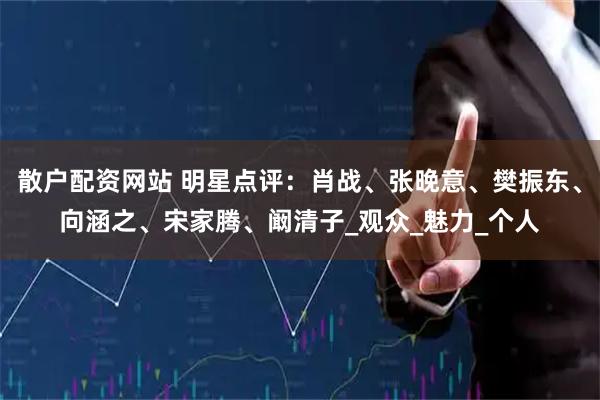 散户配资网站 明星点评：肖战、张晚意、樊振东、向涵之、宋家腾、阚清子_观众_魅力_个人