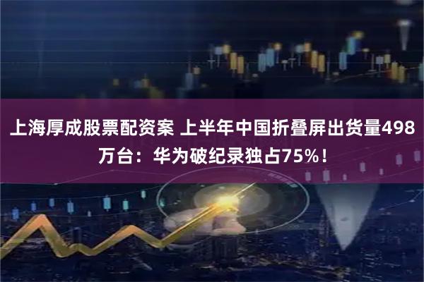上海厚成股票配资案 上半年中国折叠屏出货量498万台：华为破纪录独占75%！