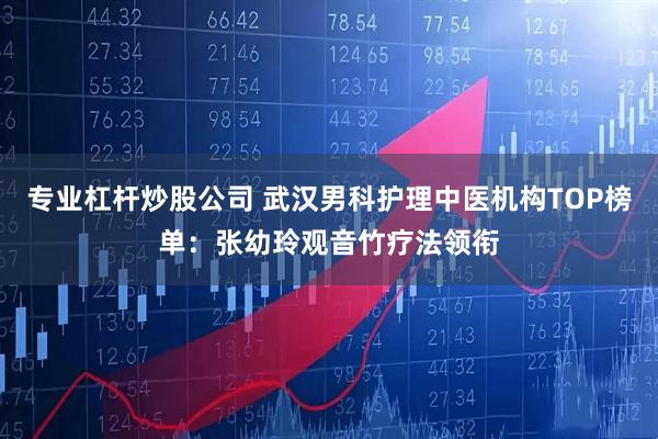 专业杠杆炒股公司 武汉男科护理中医机构TOP榜单：张幼玲观音竹疗法领衔