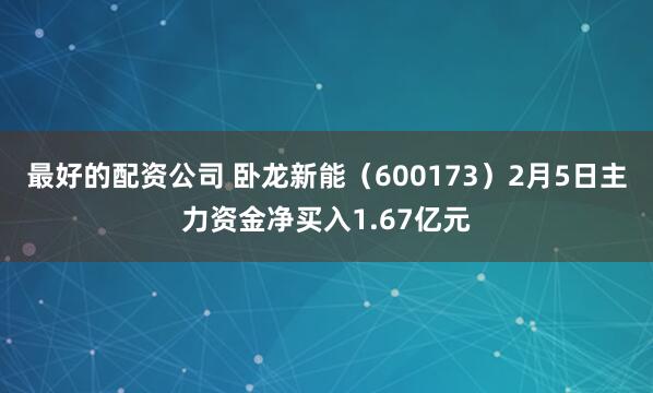 最好的配资公司 卧龙新能（600173）2月5日主力资金净买入1.67亿元
