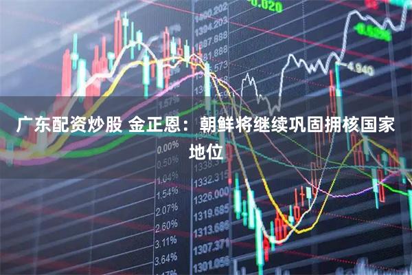 广东配资炒股 金正恩：朝鲜将继续巩固拥核国家地位