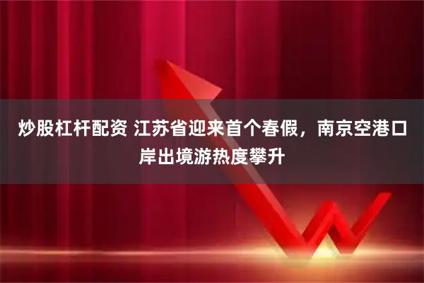 炒股杠杆配资 江苏省迎来首个春假，南京空港口岸出境游热度攀升