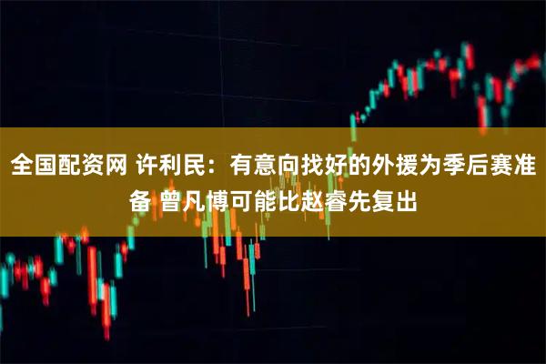 全国配资网 许利民：有意向找好的外援为季后赛准备 曾凡博可能比赵睿先复出