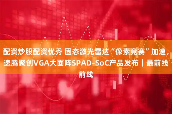 配资炒股配资优秀 固态激光雷达“像素竞赛”加速，速腾聚创VGA大面阵SPAD-SoC产品发布｜最前线