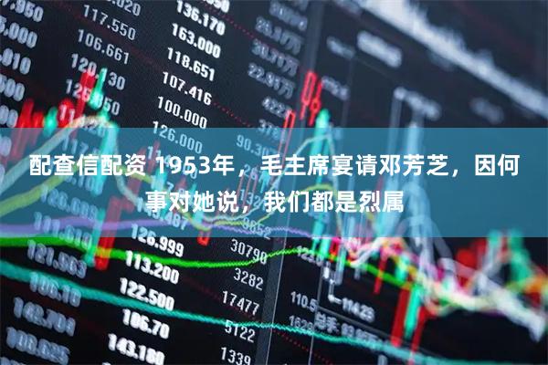 配查信配资 1953年，毛主席宴请邓芳芝，因何事对她说，我们都是烈属