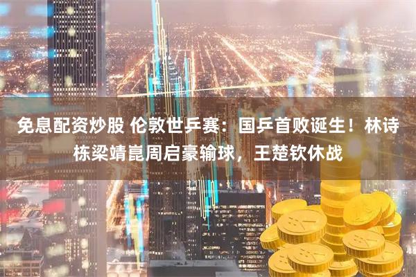 免息配资炒股 伦敦世乒赛：国乒首败诞生！林诗栋梁靖崑周启豪输球，王楚钦休战