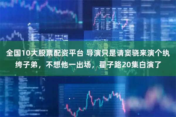 全国10大股票配资平台 导演只是请窦骁来演个纨绔子弟，不想他一出场，翟子路20集白演了