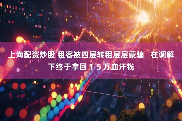 上海配资炒股 租客被四层转租层层蒙骗   在调解下终于拿回１５万血汗钱