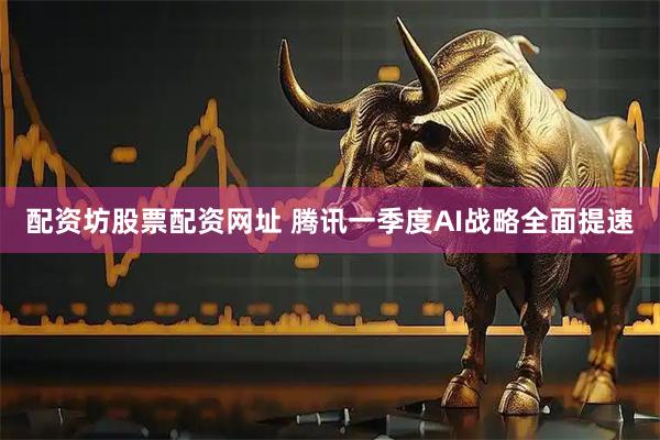 配资坊股票配资网址 腾讯一季度AI战略全面提速