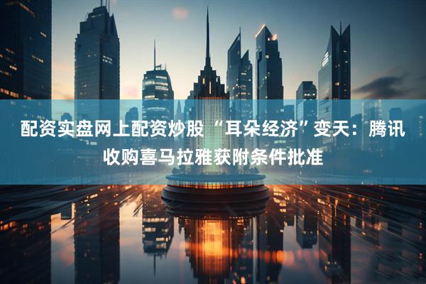 配资实盘网上配资炒股 “耳朵经济”变天：腾讯收购喜马拉雅获附条件批准