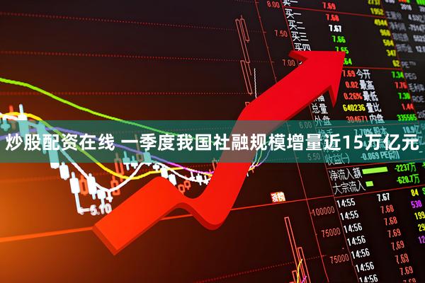 炒股配资在线 一季度我国社融规模增量近15万亿元